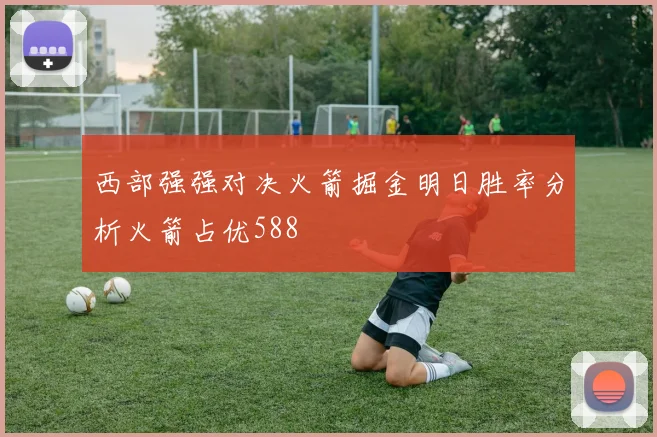 西部强强对决火箭掘金明日胜率分析火箭占优588