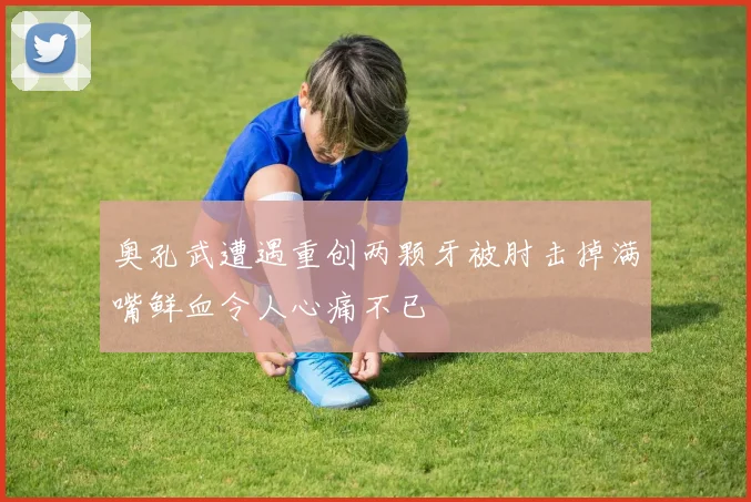奥孔武遭遇重创两颗牙被肘击掉满嘴鲜血令人心痛不已