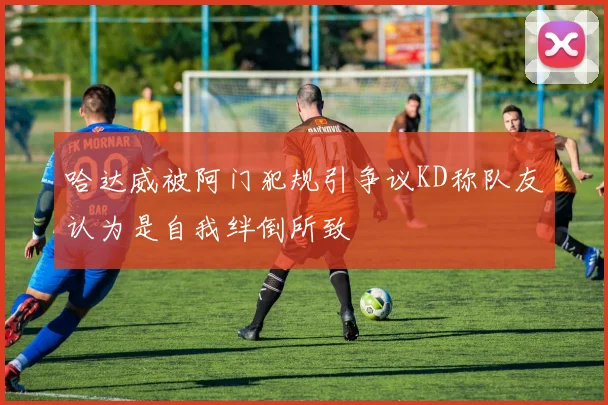 哈达威被阿门犯规引争议KD称队友认为是自我绊倒所致