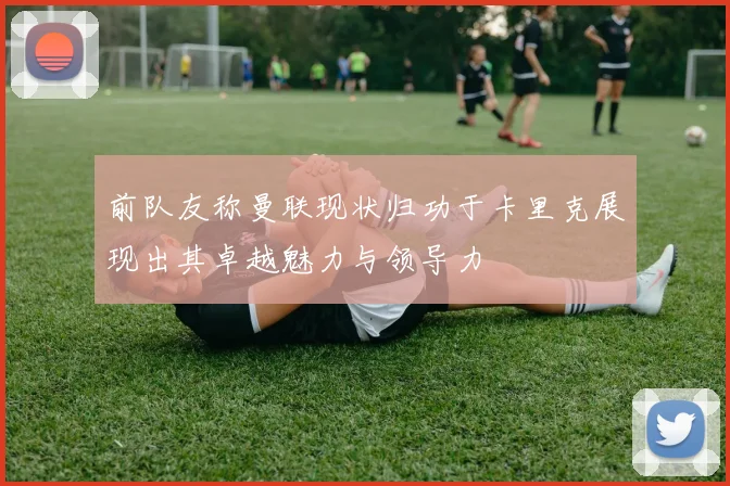 前队友称曼联现状归功于卡里克展现出其卓越魅力与领导力