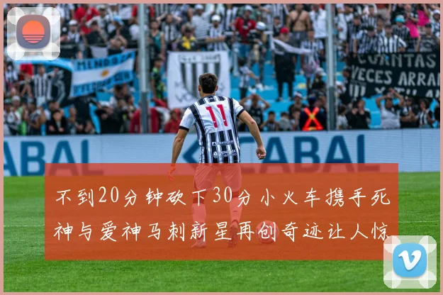 不到20分钟砍下30分小火车携手死神与爱神马刺新星再创奇迹让人惊讶
