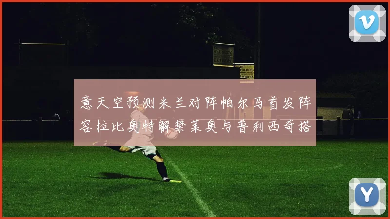 意天空预测米兰对阵帕尔马首发阵容拉比奥特解禁莱奥与普利西奇搭档出战