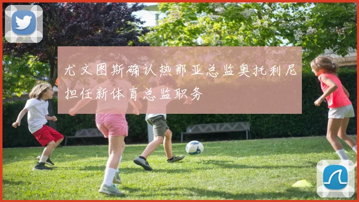 尤文图斯确认热那亚总监奥托利尼担任新体育总监职务