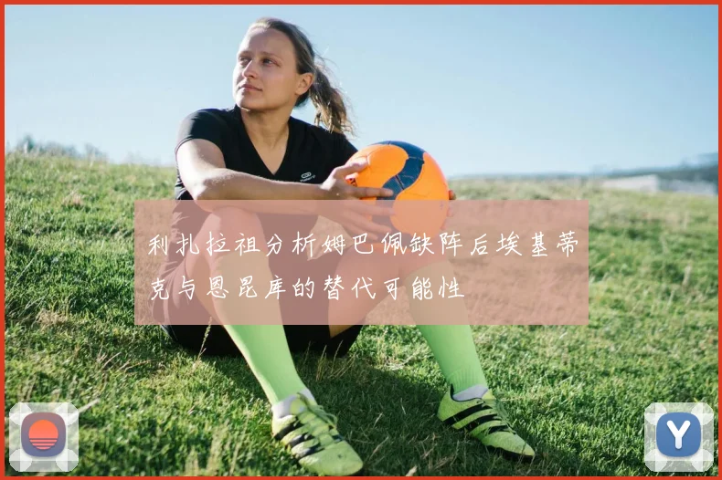 利扎拉祖分析姆巴佩缺阵后埃基蒂克与恩昆库的替代可能性