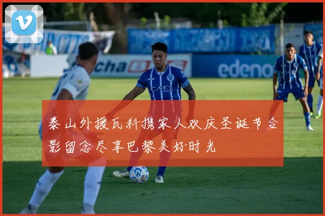 泰山外援瓦科携家人欢庆圣诞节合影留念尽享巴黎美好时光