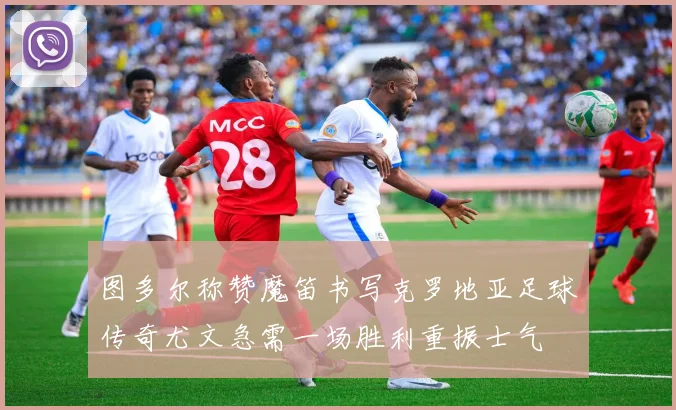 图多尔称赞魔笛书写克罗地亚足球传奇尤文急需一场胜利重振士气