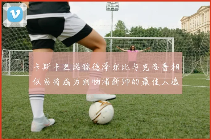 卡斯卡里诺称德泽尔比与克洛普相似或将成为利物浦新帅的最佳人选