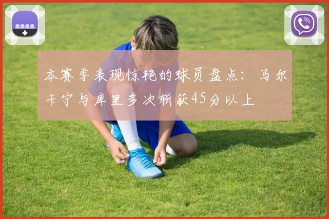 本赛季表现惊艳的球员盘点：马尔卡宁与库里多次斩获45分以上