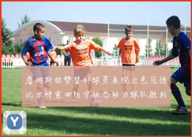 詹姆斯称赞替补球员表现出色范德比尔特重回防守状态助力球队胜利