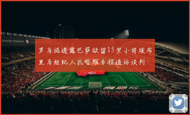 罗马诺透露巴萨欲留15岁小将埃布里马经纪人扎哈维专程造访谈判