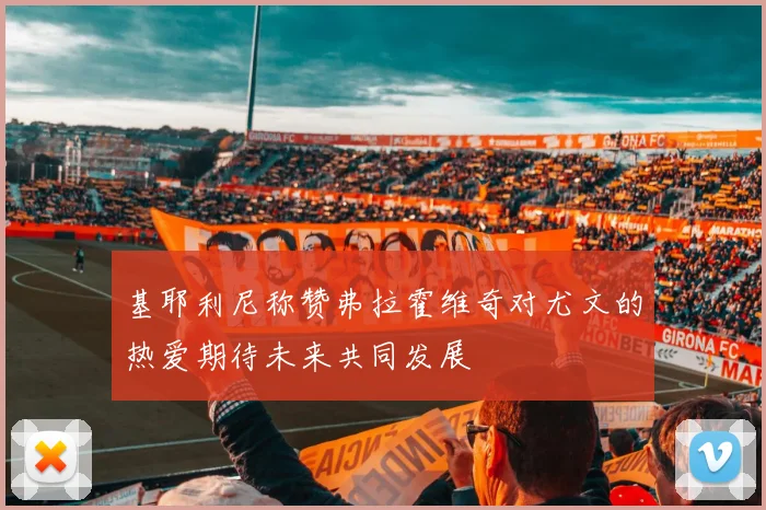 基耶利尼称赞弗拉霍维奇对尤文的热爱期待未来共同发展