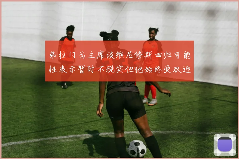 弗拉门戈主席谈维尼修斯回归可能性表示暂时不现实但他始终受欢迎