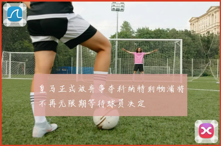 皇马正式放弃争夺科纳特利物浦将不再无限期等待球员决定