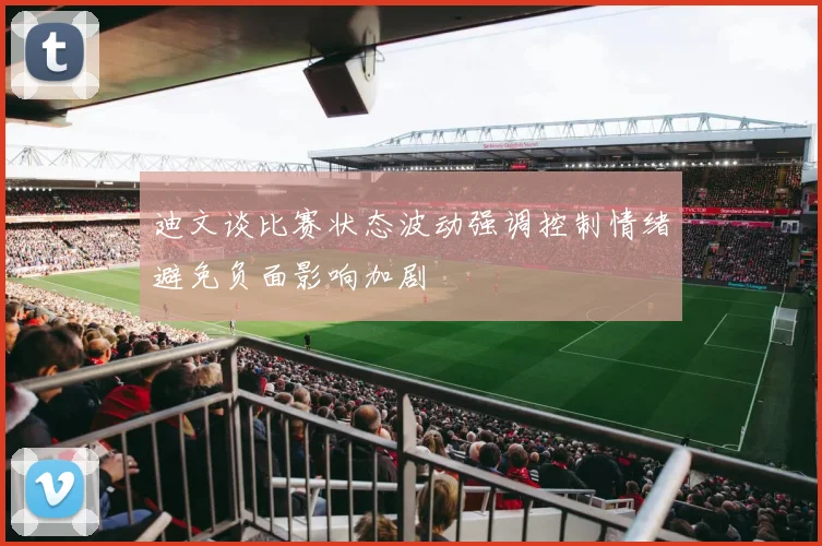 迪文谈比赛状态波动强调控制情绪避免负面影响加剧