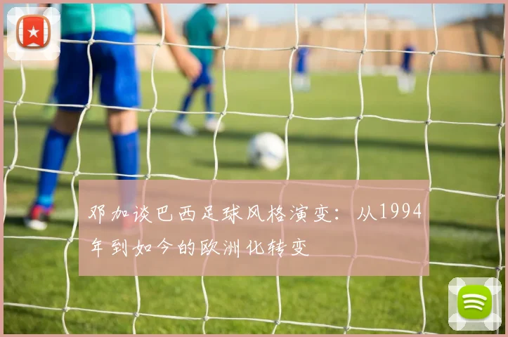 邓加谈巴西足球风格演变：从1994年到如今的欧洲化转变