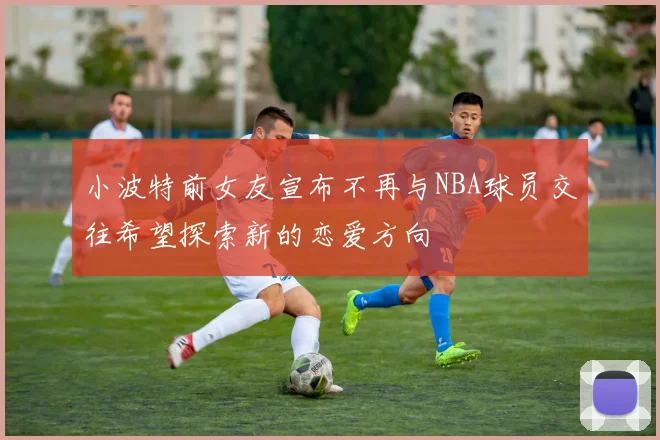 小波特前女友宣布不再与NBA球员交往希望探索新的恋爱方向
