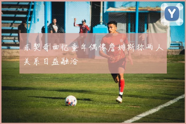 东契奇回忆童年偶像詹姆斯称两人关系日益融洽