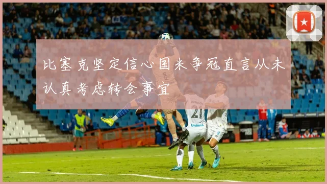 比塞克坚定信心国米争冠直言从未认真考虑转会事宜