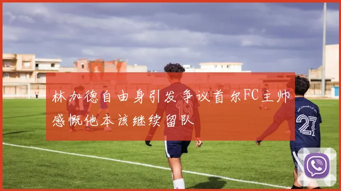 林加德自由身引发争议首尔FC主帅感慨他本该继续留队