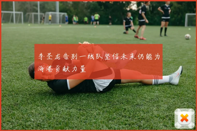 李圣龙告别一线队坚信未来仍能为海港贡献力量
