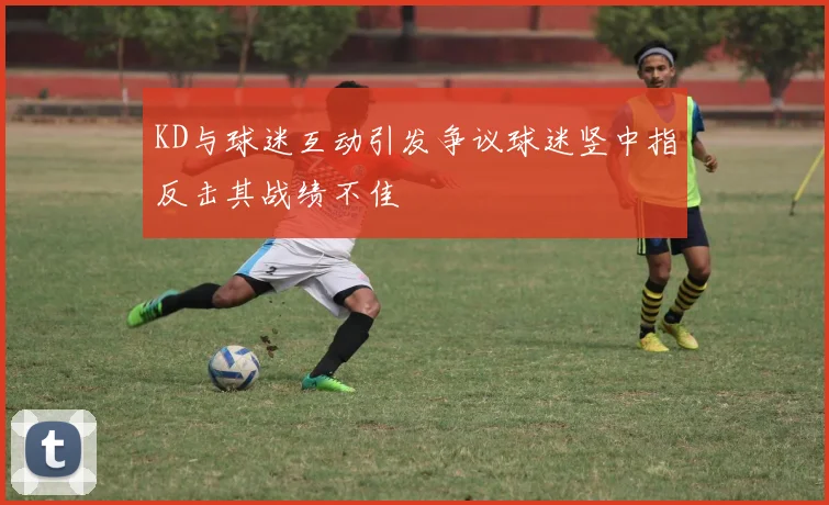 KD与球迷互动引发争议球迷竖中指反击其战绩不佳