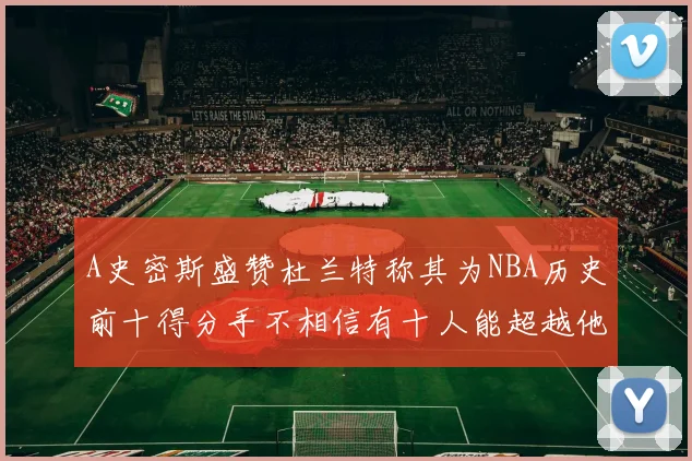 A史密斯盛赞杜兰特称其为NBA历史前十得分手不相信有十人能超越他