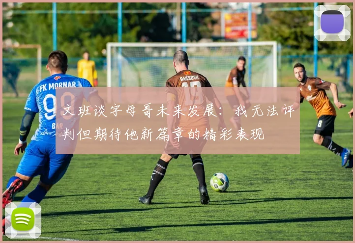 文班谈字母哥未来发展：我无法评判但期待他新篇章的精彩表现