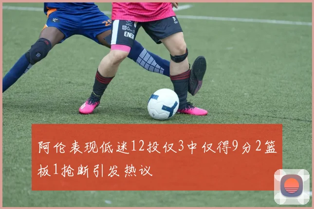 阿伦表现低迷12投仅3中仅得9分2篮板1抢断引发热议