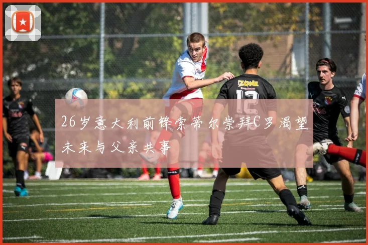 26岁意大利前锋索蒂尔崇拜C罗渴望未来与父亲共事