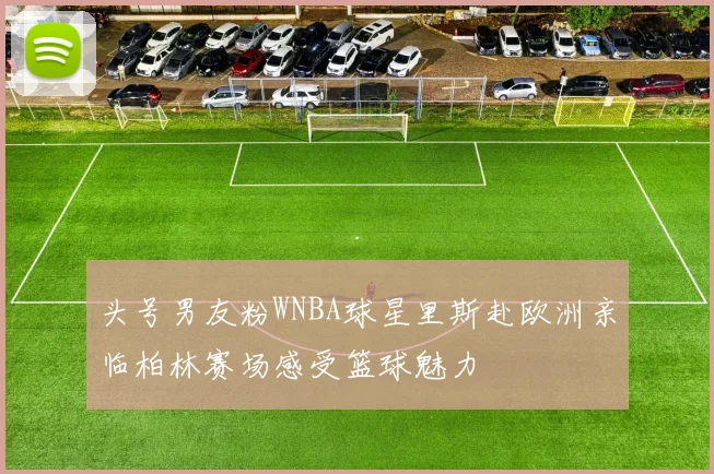 头号男友粉WNBA球星里斯赴欧洲亲临柏林赛场感受篮球魅力