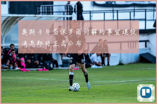 奥斯卡与圣保罗商讨解约事宜退役消息即将正式公布
