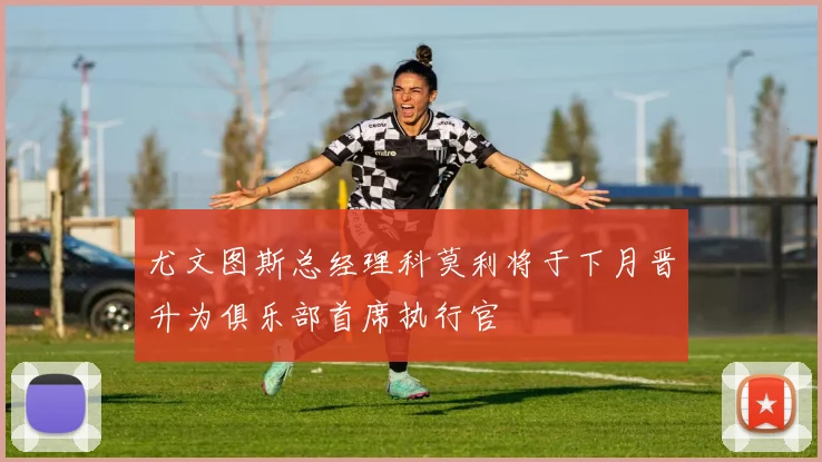 尤文图斯总经理科莫利将于下月晋升为俱乐部首席执行官