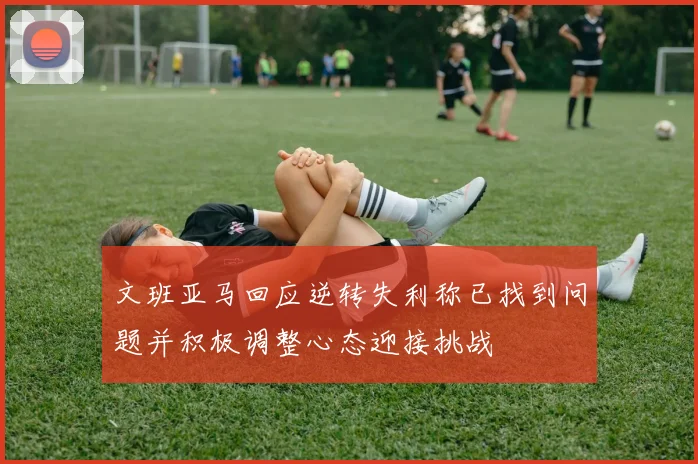 文班亚马回应逆转失利称已找到问题并积极调整心态迎接挑战