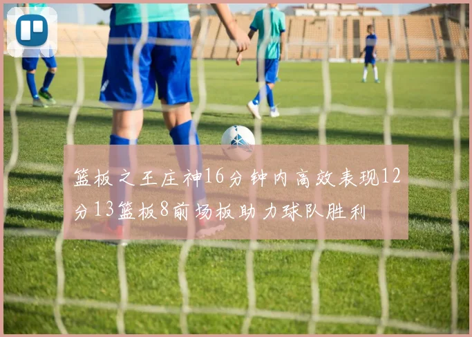 篮板之王庄神16分钟内高效表现12分13篮板8前场板助力球队胜利