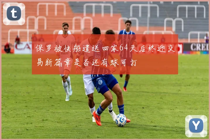 保罗被快船遣送回家64天后终迎交易新篇章是否还有球可打