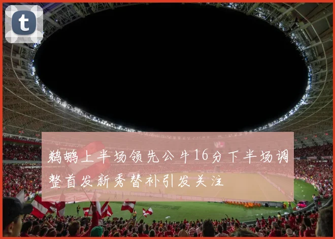 鹈鹕上半场领先公牛16分下半场调整首发新秀替补引发关注