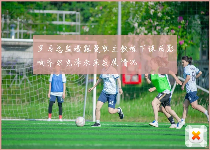 罗马总监透露曼联主教练下课或影响齐尔克泽未来发展情况