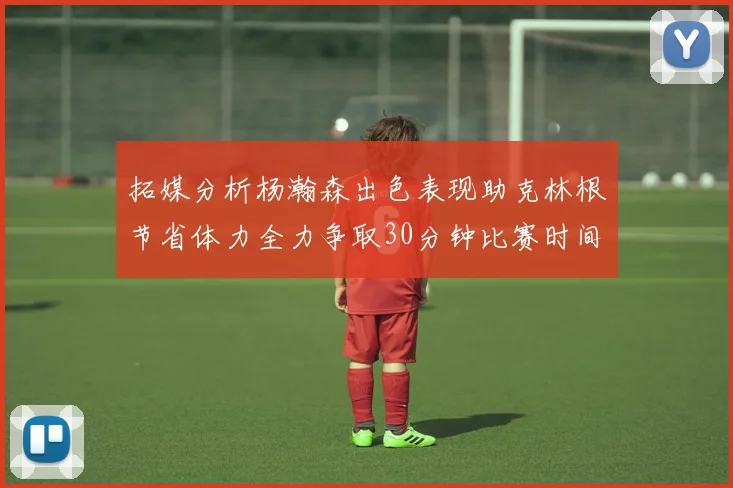 拓媒分析杨瀚森出色表现助克林根节省体力全力争取30分钟比赛时间