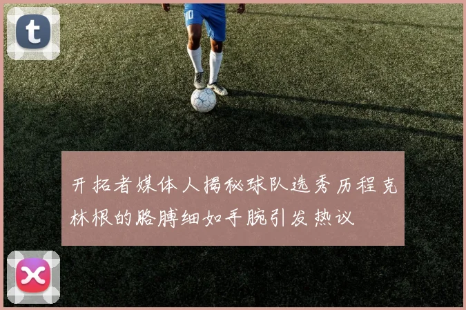 开拓者媒体人揭秘球队选秀历程克林根的胳膊细如手腕引发热议