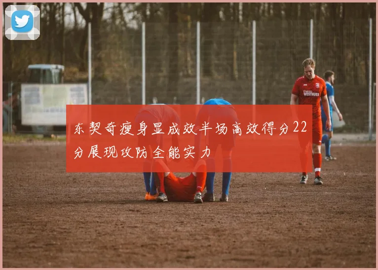 东契奇瘦身显成效半场高效得分22分展现攻防全能实力