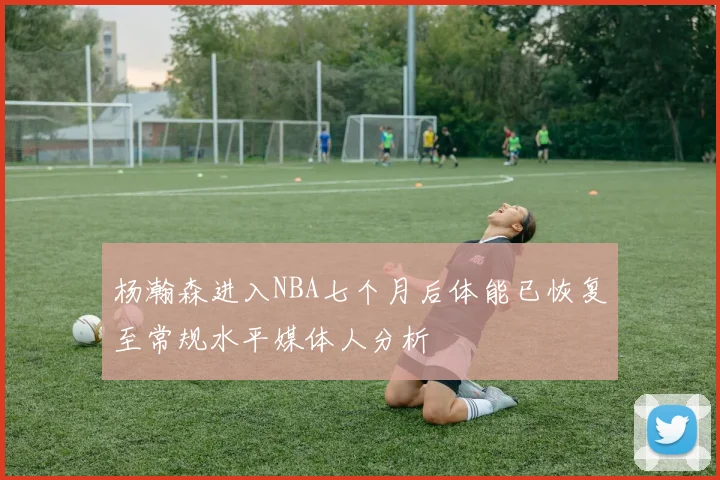 杨瀚森进入NBA七个月后体能已恢复至常规水平媒体人分析