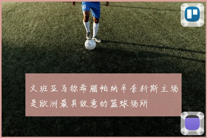 文班亚马称希腊帕纳辛奈科斯主场是欧洲最具敌意的篮球场所