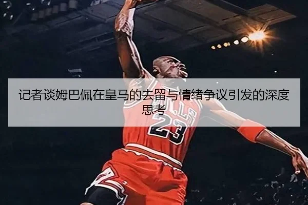 记者谈姆巴佩在皇马的去留与情绪争议引发的深度思考（BAJIESPORTS）